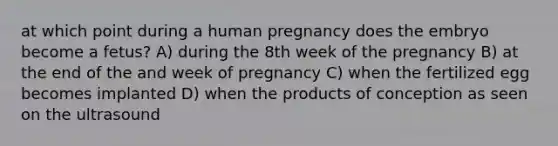 at which point during a human pregnancy does the embryo become a fetus? A) during the 8th week of the pregnancy B) at the end of the and week of pregnancy C) when the fertilized egg becomes implanted D) when the products of conception as seen on the ultrasound