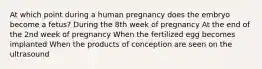 At which point during a human pregnancy does the embryo become a fetus? During the 8th week of pregnancy At the end of the 2nd week of pregnancy When the fertilized egg becomes implanted When the products of conception are seen on the ultrasound