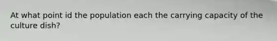 At what point id the population each the carrying capacity of the culture dish?