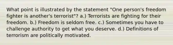 What point is illustrated by the statement "One person's freedom fighter is another's terrorist"? a.) Terrorists are fighting for their freedom. b.) Freedom is seldom free. c.) Sometimes you have to challenge authority to get what you deserve. d.) Definitions of terrorism are politically motivated.