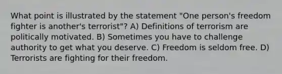 What point is illustrated by the statement "One person's freedom fighter is another's terrorist"? A) Definitions of terrorism are politically motivated. B) Sometimes you have to challenge authority to get what you deserve. C) Freedom is seldom free. D) Terrorists are fighting for their freedom.