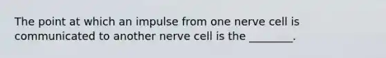 The point at which an impulse from one nerve cell is communicated to another nerve cell is the ________.