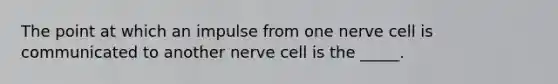 The point at which an impulse from one nerve cell is communicated to another nerve cell is the _____.