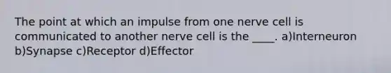 The point at which an impulse from one nerve cell is communicated to another nerve cell is the ____. a)Interneuron b)Synapse c)Receptor d)Effector