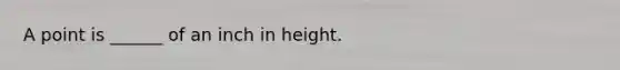 A point is ______ of an inch in height.