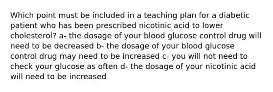 Which point must be included in a teaching plan for a diabetic patient who has been prescribed nicotinic acid to lower cholesterol? a- the dosage of your blood glucose control drug will need to be decreased b- the dosage of your blood glucose control drug may need to be increased c- you will not need to check your glucose as often d- the dosage of your nicotinic acid will need to be increased