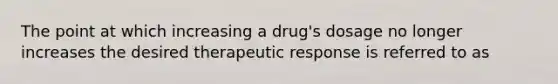 The point at which increasing a drug's dosage no longer increases the desired therapeutic response is referred to as