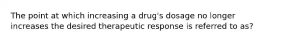 The point at which increasing a drug's dosage no longer increases the desired therapeutic response is referred to as?