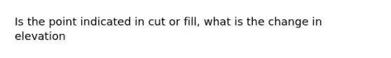 Is the point indicated in cut or fill, what is the change in elevation