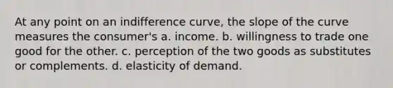 At any point on an indifference curve, the slope of the curve measures the consumer's a. income. b. willingness to trade one good for the other. c. perception of the two goods as substitutes or complements. d. elasticity of demand.