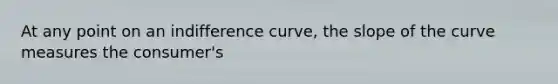 At any point on an indifference curve, the slope of the curve measures the consumer's