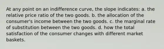 At any point on an indifference curve, the slope indicates: a. the relative price ratio of the two goods. b. the allocation of the consumer's income between the two goods. c. the marginal rate of substitution between the two goods. d. how the total satisfaction of the consumer changes with different market baskets.