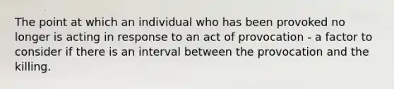 The point at which an individual who has been provoked no longer is acting in response to an act of provocation - a factor to consider if there is an interval between the provocation and the killing.