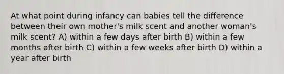 At what point during infancy can babies tell the difference between their own mother's milk scent and another woman's milk scent? A) within a few days after birth B) within a few months after birth C) within a few weeks after birth D) within a year after birth