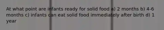 At what point are infants ready for solid food a) 2 months b) 4-6 months c) infants can eat solid food immediately after birth d) 1 year