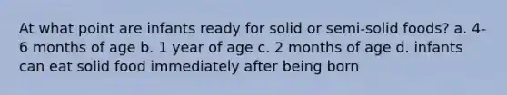 At what point are infants ready for solid or semi-solid foods? a. 4-6 months of age b. 1 year of age c. 2 months of age d. infants can eat solid food immediately after being born