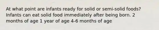 At what point are infants ready for solid or semi-solid foods? Infants can eat solid food immediately after being born. 2 months of age 1 year of age 4-6 months of age