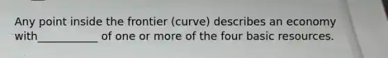 Any point inside the frontier (curve) describes an economy with___________ of one or more of the four basic resources.