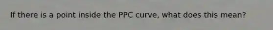 If there is a point inside the PPC curve, what does this mean?