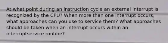 At what point during an instruction cycle an external interrupt is recognized by the CPU? When <a href='https://www.questionai.com/knowledge/keWHlEPx42-more-than' class='anchor-knowledge'>more than</a> one interrupt occurs, what approaches can you use to service them? What approaches should be taken when an interrupt occurs within an interruptservice routine?