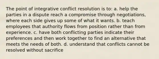 The point of integrative conflict resolution is to: a. help the parties in a dispute reach a compromise through negotiations, where each side gives up some of what it wants. b. teach employees that authority flows from position rather than from experience. c. have both conflicting parties indicate their preferences and then work together to find an alternative that meets the needs of both. d. understand that conflicts cannot be resolved without sacrifice