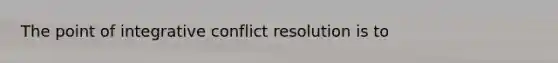 The point of integrative conflict resolution is to