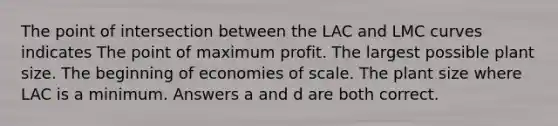 The point of intersection between the LAC and LMC curves indicates The point of maximum profit. The largest possible plant size. The beginning of economies of scale. The plant size where LAC is a minimum. Answers a and d are both correct.