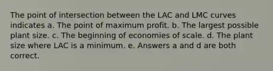 The point of intersection between the LAC and LMC curves indicates a. The point of maximum profit. b. The largest possible plant size. c. The beginning of economies of scale. d. The plant size where LAC is a minimum. e. Answers a and d are both correct.