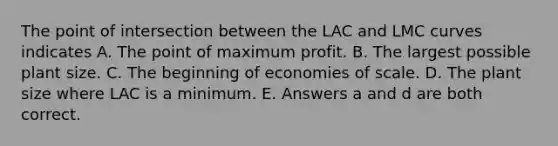 The point of intersection between the LAC and LMC curves indicates A. The point of maximum profit. B. The largest possible plant size. C. The beginning of economies of scale. D. The plant size where LAC is a minimum. E. Answers a and d are both correct.