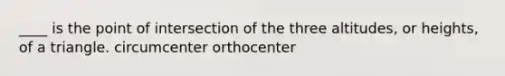 ____ is the point of intersection of the three altitudes, or heights, of a triangle. circumcenter orthocenter