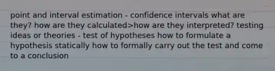 point and interval estimation - confidence intervals what are they? how are they calculated>how are they interpreted? testing ideas or theories - test of hypotheses how to formulate a hypothesis statically how to formally carry out the test and come to a conclusion