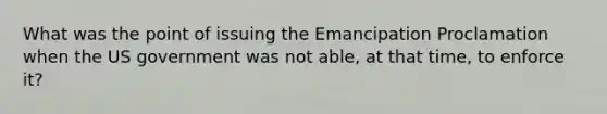 What was the point of issuing the Emancipation Proclamation when the US government was not able, at that time, to enforce it?