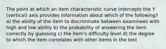 The point at which an item characteristic curve intercepts the Y (vertical) axis provides information about which of the following? a) the ability of the item to discriminate between examinees with high and low ability b) the probability of answering the item correctly by guessing c) the item's difficulty level d) the degree to which the item correlates with other items in the test