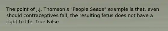 The point of J.J. Thomson's "People Seeds" example is that, even should contraceptives fail, the resulting fetus does not have a right to life. True False