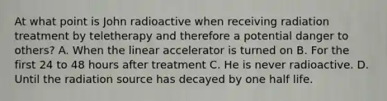 At what point is John radioactive when receiving radiation treatment by teletherapy and therefore a potential danger to others? A. When the linear accelerator is turned on B. For the first 24 to 48 hours after treatment C. He is never radioactive. D. Until the radiation source has decayed by one half life.