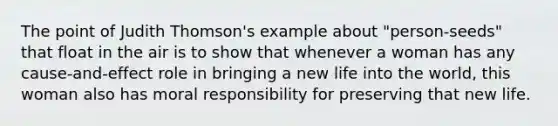 The point of Judith Thomson's example about "person-seeds" that float in the air is to show that whenever a woman has any cause-and-effect role in bringing a new life into the world, this woman also has moral responsibility for preserving that new life.