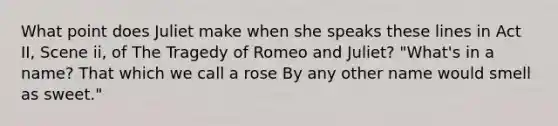 What point does Juliet make when she speaks these lines in Act II, Scene ii, of The Tragedy of Romeo and Juliet? "What's in a name? That which we call a rose By any other name would smell as sweet."