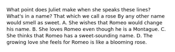 What point does Juliet make when she speaks these lines? What's in a name? That which we call a rose By any other name would smell as sweet. A. She wishes that Romeo would change his name. B. She loves Romeo even though he is a Montague. C. She thinks that Romeo has a sweet-sounding name. D. The growing love she feels for Romeo is like a blooming rose.