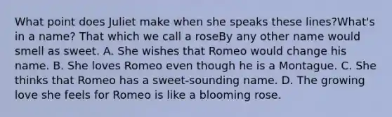 What point does Juliet make when she speaks these lines?What's in a name? That which we call a roseBy any other name would smell as sweet. A. She wishes that Romeo would change his name. B. She loves Romeo even though he is a Montague. C. She thinks that Romeo has a sweet-sounding name. D. The growing love she feels for Romeo is like a blooming rose.