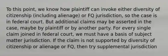 To this point, we know how plaintiff can invoke either diversity of citizenship (including alienage) or FQ jurisdiction, so the case is in federal court. But additional claims may be asserted in the case, maybe by plaintiff or by another party. For every single claim joined in federal court, we must have a basis of subject matter jurisdiction. If the claim is not supported by diversity of citizenship or alienage or FQ, then try supplemental jurisdiction