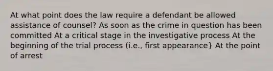 At what point does the law require a defendant be allowed assistance of counsel? As soon as the crime in question has been committed At a critical stage in the investigative process At the beginning of the trial process (i.e., first appearance} At the point of arrest