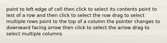 point to left edge of cell then click to select its contents point to lest of a row and then click to select the row drag to select multiple rows point to the top of a column the pointer changes to downward facing arrow then click to select the arrow drag to select multiple columns