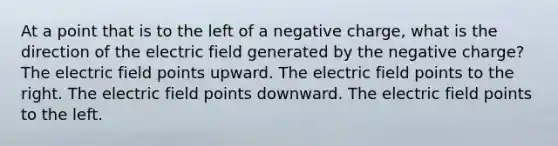 At a point that is to the left of a negative charge, what is the direction of the electric field generated by the negative charge? The electric field points upward. The electric field points to the right. The electric field points downward. The electric field points to the left.