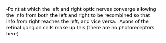 -Point at which the left and right optic nerves converge allowing the info from both the left and right to be recombined so that info from right reaches the left, and vice versa. -Axons of the retinal gangion cells make up this (there are no photoreceptors here)