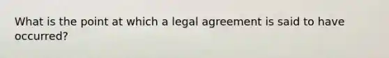 What is the point at which a legal agreement is said to have occurred?