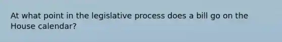 At what point in the legislative process does a bill go on the House calendar?