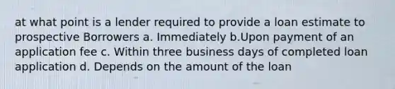 at what point is a lender required to provide a loan estimate to prospective Borrowers a. Immediately b.Upon payment of an application fee c. Within three business days of completed loan application d. Depends on the amount of the loan