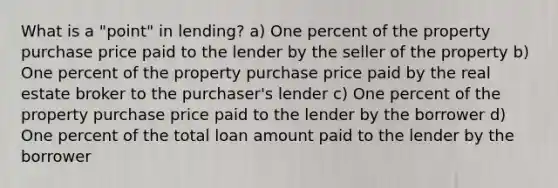 What is a "point" in lending? a) One percent of the property purchase price paid to the lender by the seller of the property b) One percent of the property purchase price paid by the real estate broker to the purchaser's lender c) One percent of the property purchase price paid to the lender by the borrower d) One percent of the total loan amount paid to the lender by the borrower