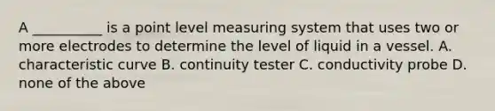 A __________ is a point level measuring system that uses two or more electrodes to determine the level of liquid in a vessel. A. characteristic curve B. continuity tester C. conductivity probe D. none of the above