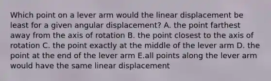 Which point on a lever arm would the linear displacement be least for a given angular displacement? A. the point farthest away from the axis of rotation B. the point closest to the axis of rotation C. the point exactly at the middle of the lever arm D. the point at the end of the lever arm E.all points along the lever arm would have the same linear displacement